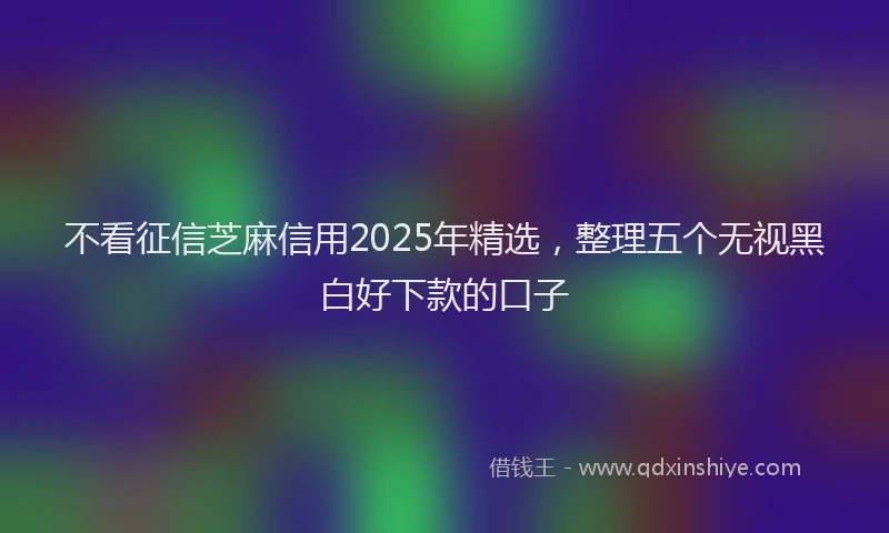 不看征信芝麻信用2025年精选，整理五个无视黑白好下款的口子