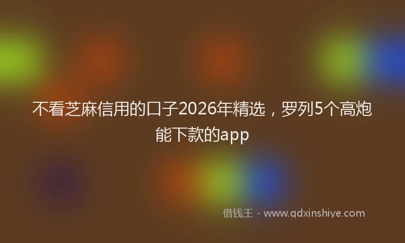 不看芝麻信用的口子2026年精选，罗列5个高炮能下款的app