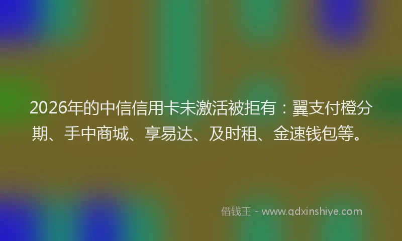 2026年的中信信用卡未激活被拒有：翼支付橙分期、手中商城、享易达、及时租、金速钱包等。