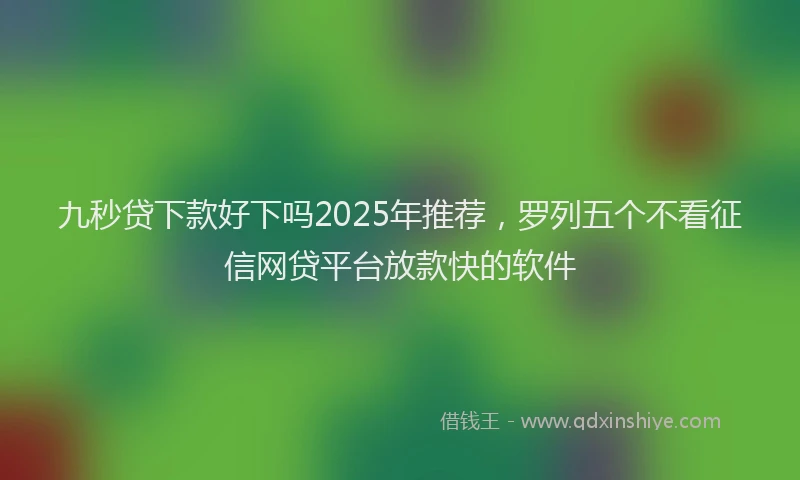 九秒贷下款好下吗2025年推荐，罗列五个不看征信网贷平台放款快的软件