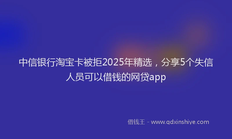 中信银行淘宝卡被拒2025年精选，分享5个失信人员可以借钱的网贷app