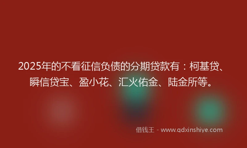2025年的不看征信负债的分期贷款有:柯基贷、瞬信贷宝、盈小花、汇火佑金、陆金所等。