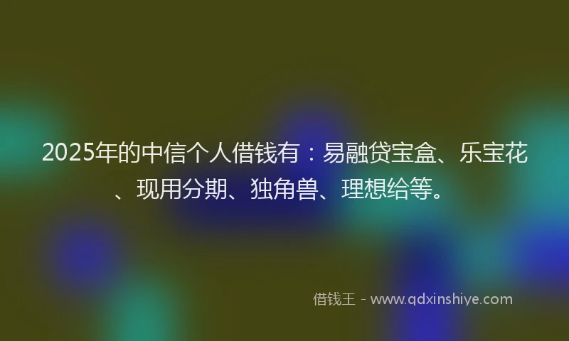 2025年的中信个人借钱有：易融贷宝盒、乐宝花、现用分期、独角兽、理想给等。