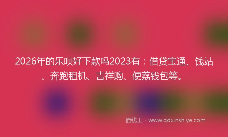 2026年的乐呗好下款吗2023有：借贷宝通、钱站、奔跑租机、吉祥购、便荔钱包等。