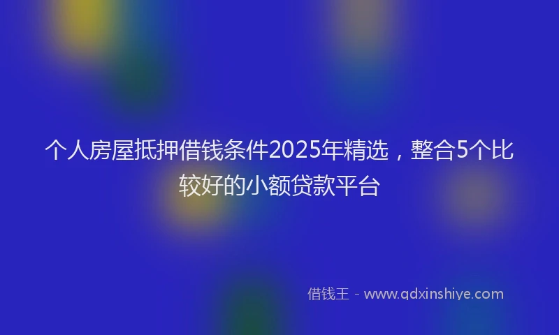 个人房屋抵押借钱条件2025年精选，整合5个比较好的小额贷款平台