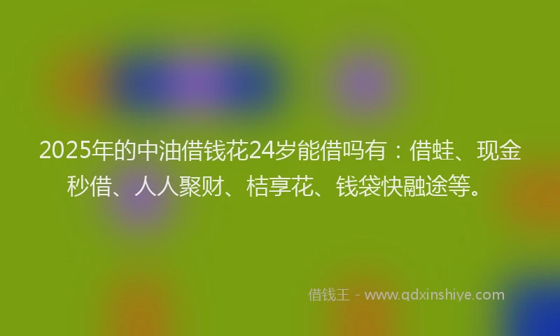 2025年的中油借钱花24岁能借吗有：借蛙、现金秒借、人人聚财、桔享花、钱袋快融途等。