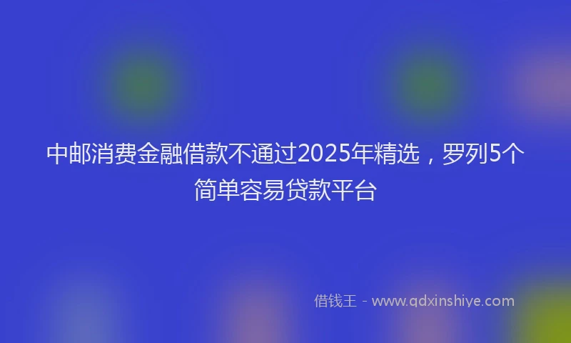 中邮消费金融借款不通过2025年精选，罗列5个简单容易贷款平台