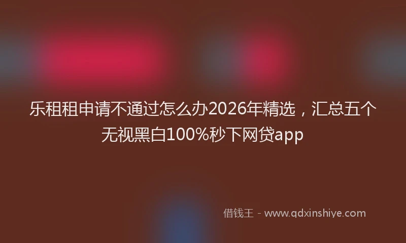 乐租租申请不通过怎么办2026年精选，汇总五个无视黑白100%秒下网贷app