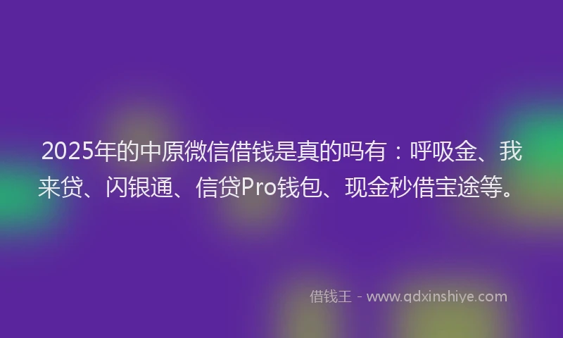 2025年的中原微信借钱是真的吗有：呼吸金、我来贷、闪银通、信贷Pro钱包、现金秒借宝途等。
