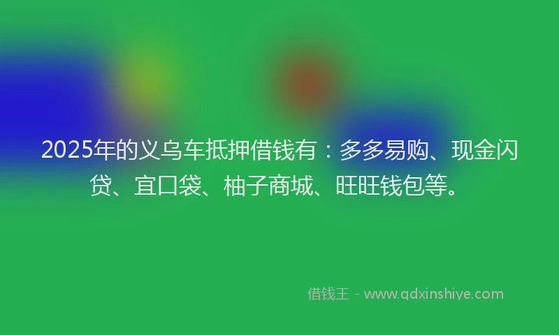 2025年的义乌车抵押借钱有：多多易购、现金闪贷、宜口袋、柚子商城、旺旺钱包等。