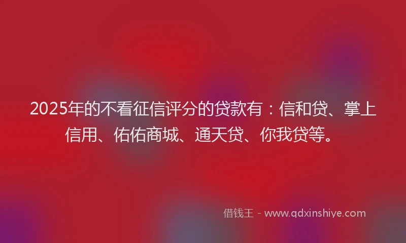 2025年的不看征信评分的贷款有:信和贷、掌上信用、佑佑商城、通天贷、你我贷等。