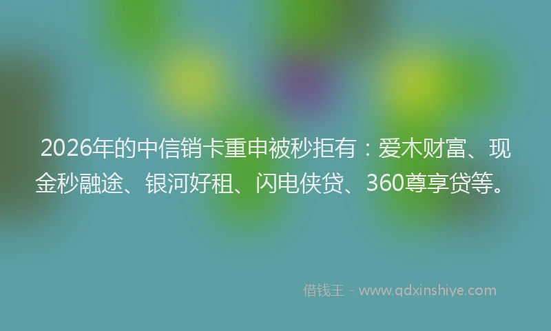 2026年的中信销卡重申被秒拒有：爱木财富、现金秒融途、银河好租、闪电侠贷、360尊享贷等。