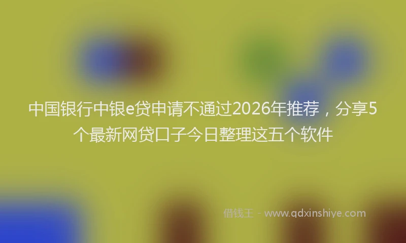 中国银行中银e贷申请不通过2026年推荐，分享5个最新网贷口子今日整理这五个软件