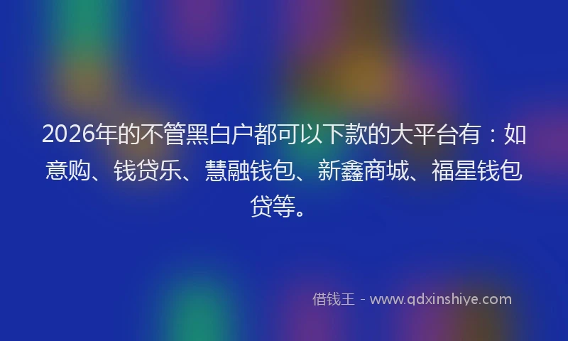 2026年的不管黑白户都可以下款的大平台有:如意购、钱贷乐、慧融钱包、新鑫商城、福星钱包贷等。