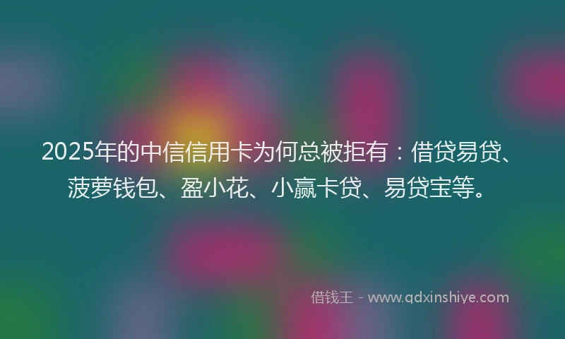 2025年的中信信用卡为何总被拒有：借贷易贷、菠萝钱包、盈小花、小赢卡贷、易贷宝等。