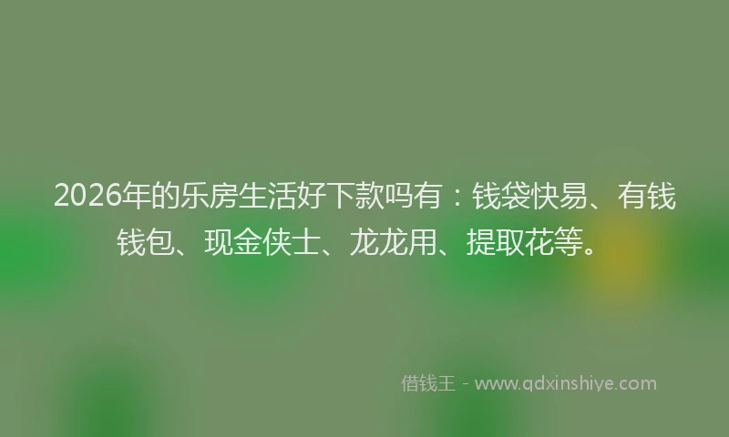 2026年的乐房生活好下款吗有：钱袋快易、有钱钱包、现金侠士、龙龙用、提取花等。