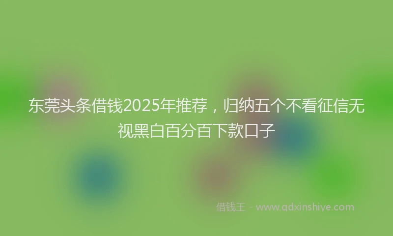东莞头条借钱2025年推荐，归纳五个不看征信无视黑白百分百下款口子