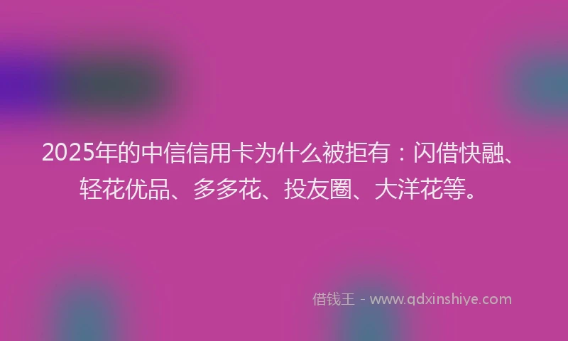 2025年的中信信用卡为什么被拒有：闪借快融、轻花优品、多多花、投友圈、大洋花等。