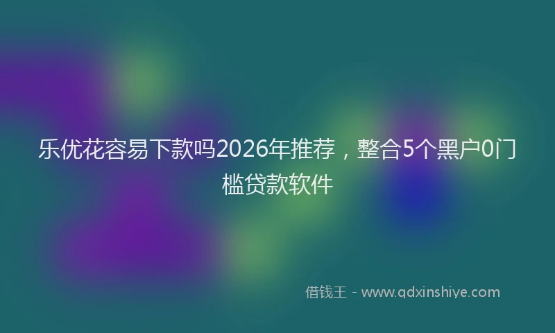 乐优花容易下款吗2026年推荐，整合5个黑户0门槛贷款软件