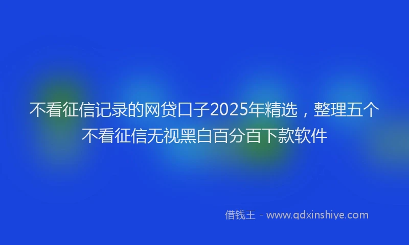 不看征信记录的网贷口子2025年精选，整理五个不看征信无视黑白百分百下款软件