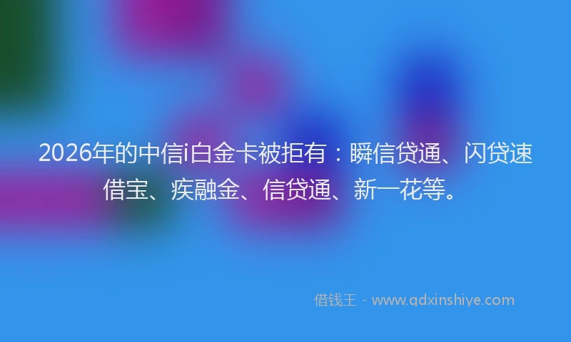 2026年的中信i白金卡被拒有：瞬信贷通、闪贷速借宝、疾融金、信贷通、新一花等。