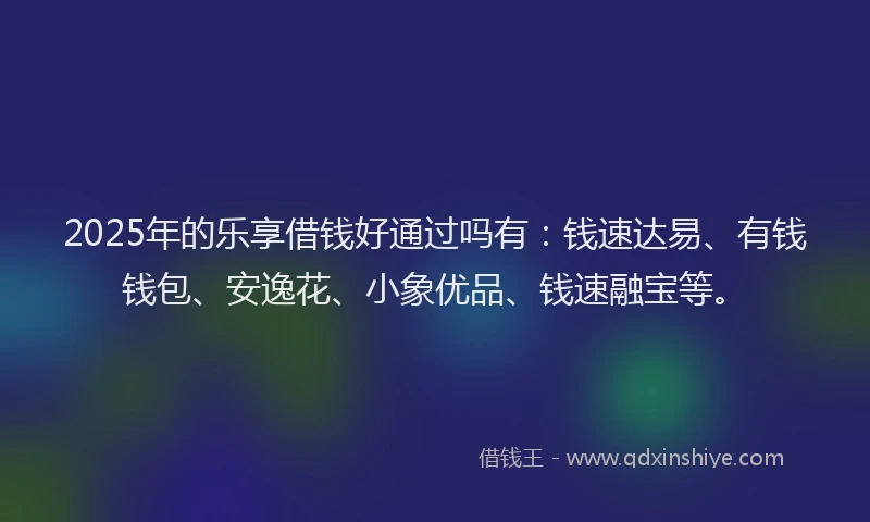 2025年的乐享借钱好通过吗有：钱速达易、有钱钱包、安逸花、小象优品、钱速融宝等。