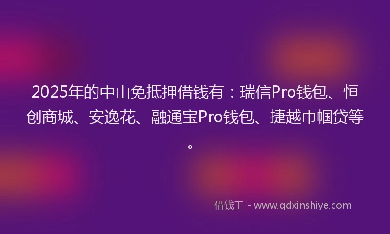 2025年的中山免抵押借钱有：瑞信Pro钱包、恒创商城、安逸花、融通宝Pro钱包、捷越巾帼贷等。