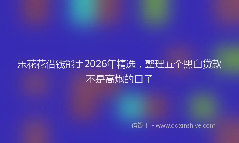 乐花花借钱能手2026年精选，整理五个黑白贷款不是高炮的口子