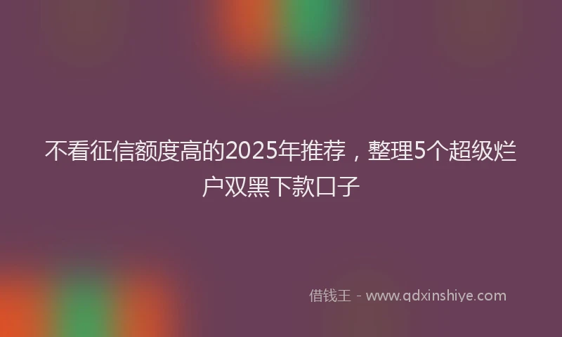 不看征信额度高的2025年推荐，整理5个超级烂户双黑下款口子