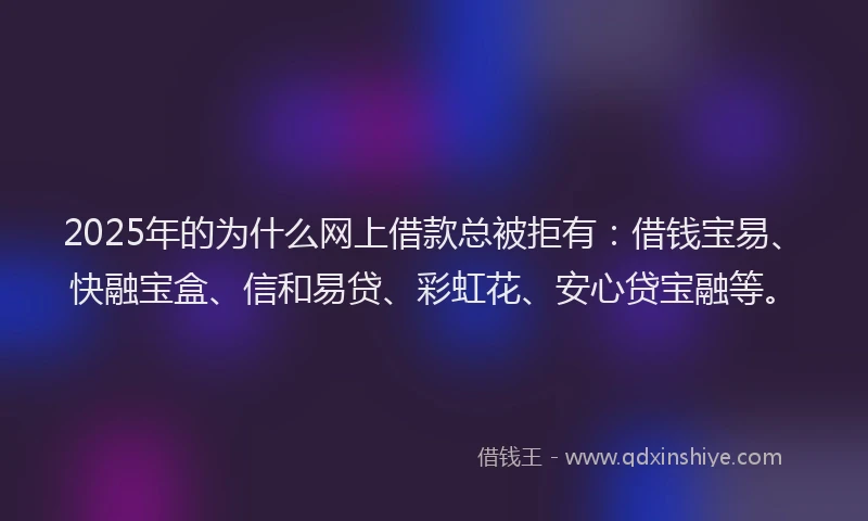 2025年的为什么网上借款总被拒有：借钱宝易、快融宝盒、信和易贷、彩虹花、安心贷宝融等。