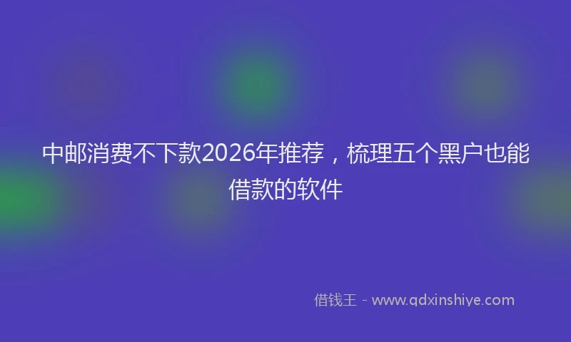 中邮消费不下款2026年推荐，梳理五个黑户也能借款的软件