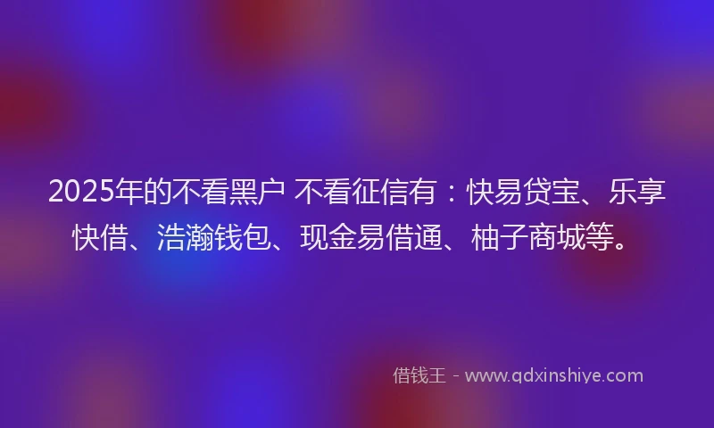 2025年的不看黑户 不看征信有：快易贷宝、乐享快借、浩瀚钱包、现金易借通、柚子商城等。
