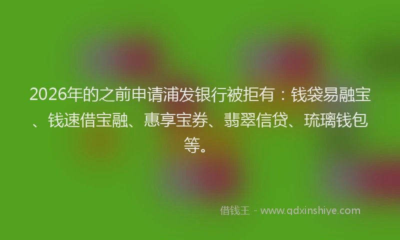 2026年的之前申请浦发银行被拒有：钱袋易融宝、钱速借宝融、惠享宝券、翡翠信贷、琉璃钱包等。