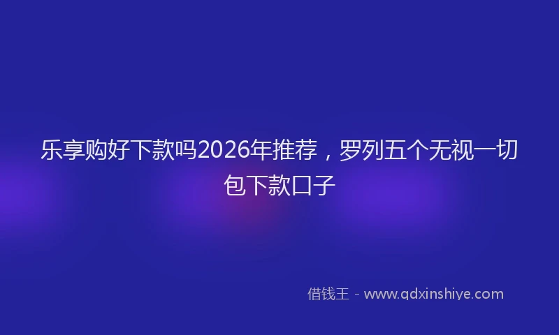 乐享购好下款吗2026年推荐，罗列五个无视一切包下款口子