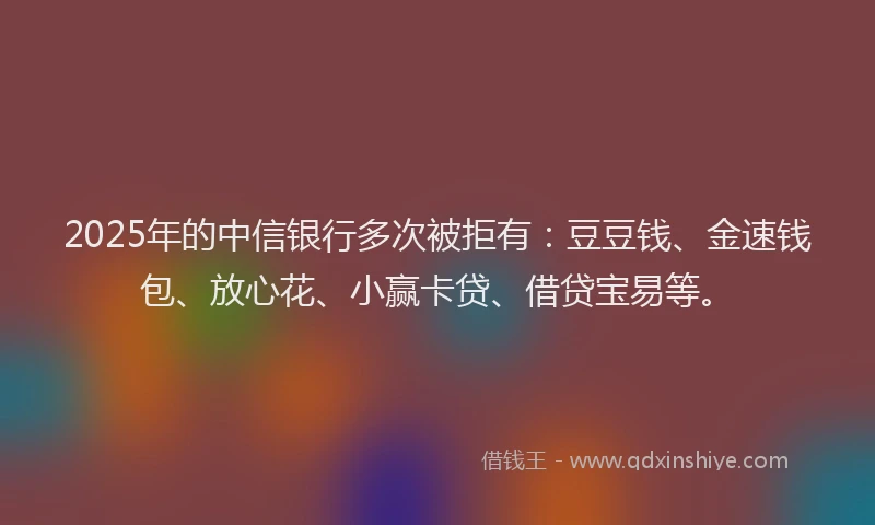 2025年的中信银行多次被拒有：豆豆钱、金速钱包、放心花、小赢卡贷、借贷宝易等。