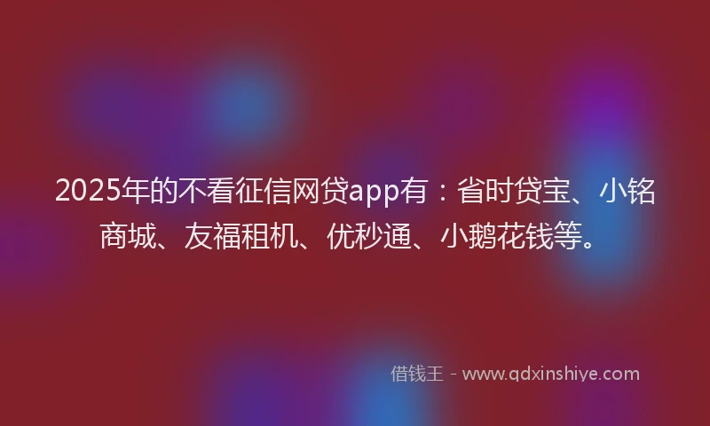 2025年的不看征信网贷app有：省时贷宝、小铭商城、友福租机、优秒通、小鹅花钱等。