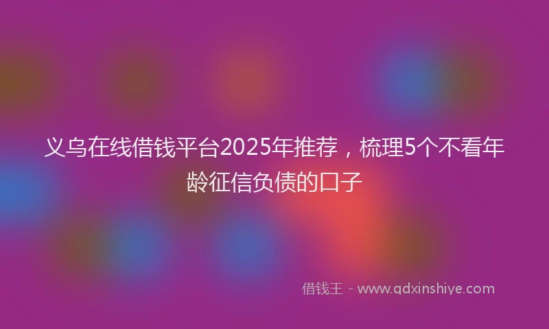 义乌在线借钱平台2025年推荐，梳理5个不看年龄征信负债的口子