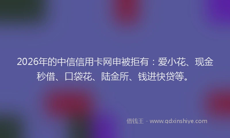 2026年的中信信用卡网申被拒有：爱小花、现金秒借、口袋花、陆金所、钱进快贷等。