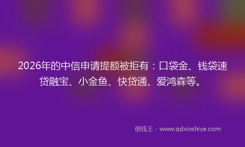 2026年的中信申请提额被拒有：口袋金、钱袋速贷融宝、小金鱼、快贷通、爱鸿森等。