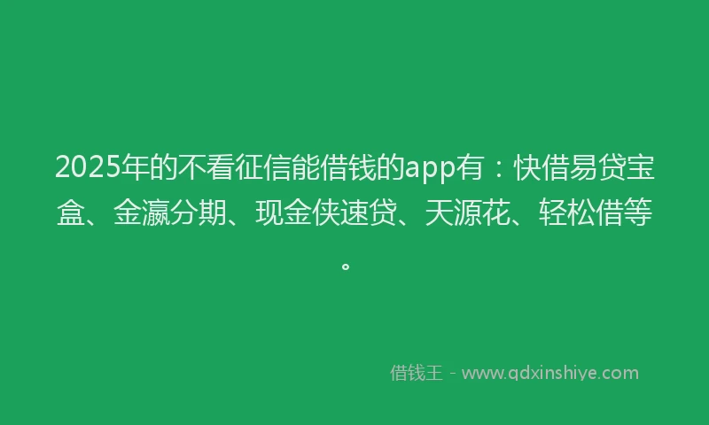 2025年的不看征信能借钱的app有：快借易贷宝盒、金瀛分期、现金侠速贷、天源花、轻松借等。