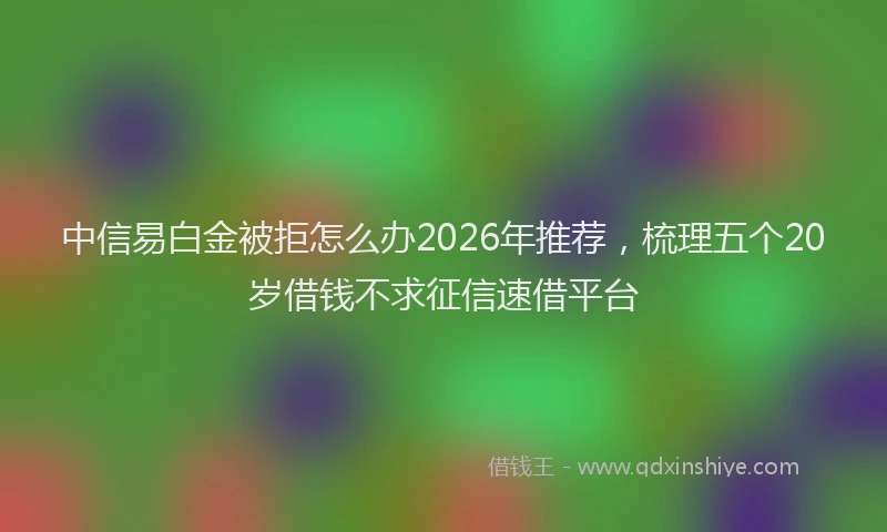 中信易白金被拒怎么办2026年推荐,梳理五个20岁借钱不求征信速借平台