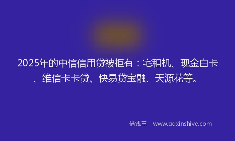 2025年的中信信用贷被拒有：宅租机、现金白卡、维信卡卡贷、快易贷宝融、天源花等。