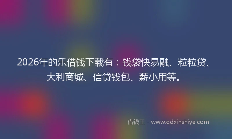 2026年的乐借钱下载有：钱袋快易融、粒粒贷、大利商城、信贷钱包、薪小用等。