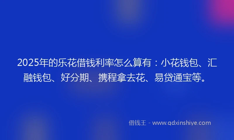 2025年的乐花借钱利率怎么算有:小花钱包、汇融钱包、好分期、携程拿去花、易贷通宝等。