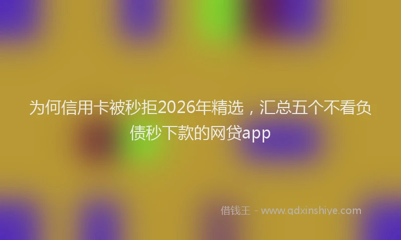 为何信用卡被秒拒2026年精选，汇总五个不看负债秒下款的网贷app