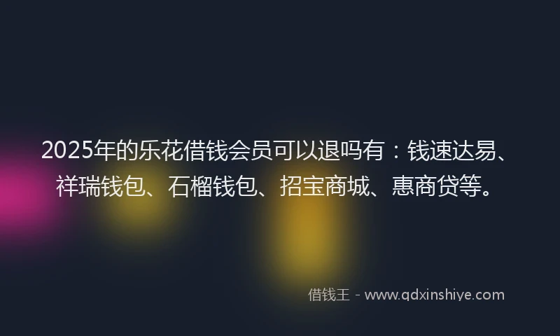2025年的乐花借钱会员可以退吗有：钱速达易、祥瑞钱包、石榴钱包、招宝商城、惠商贷等。