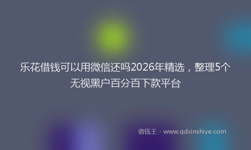 乐花借钱可以用微信还吗2026年精选，整理5个无视黑户百分百下款平台