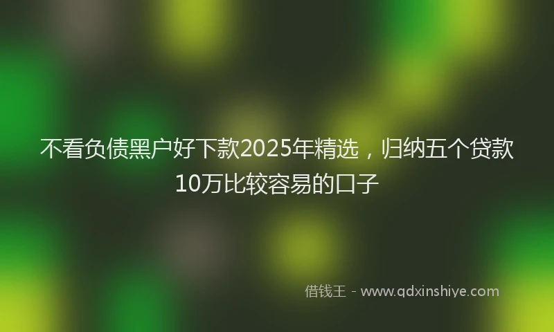 不看负债黑户好下款2025年精选，归纳五个贷款10万比较容易的口子