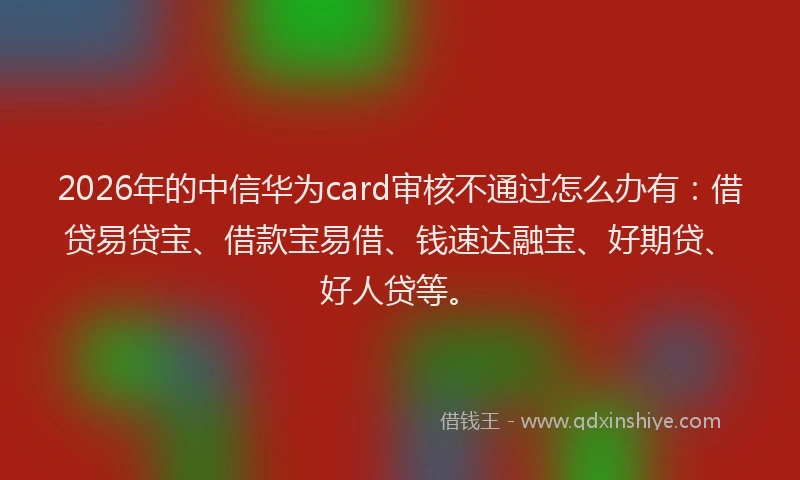 2026年的中信华为card审核不通过怎么办有：借贷易贷宝、借款宝易借、钱速达融宝、好期贷、好人贷等。