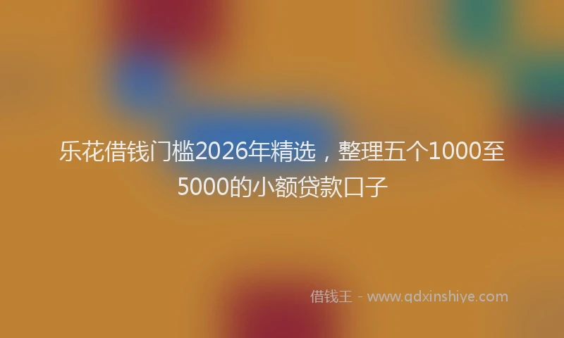 乐花借钱门槛2026年精选，整理五个1000至5000的小额贷款口子
